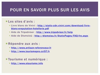 POUR EN SAVOIR PLUS SUR LES AVIS

 Les sites d’avis :
   Livre blanc de Vinivi : http://static-cdn.vinivi.com/download/livre-
    blanc-ereputation-hotellerie.pdf
   Aide de Tripadvisor : http://www.tripadvisor.fr/help
   Aide de Dismoioù : http://dismoiou.fr/StaticPages/FAQ-fre.aspx


 Répondre aux avis :
   http://www.artisan-referenceur.fr
   http://www.tourismepro.cci57.fr


 Tourisme et numérique :
   http://www.etourisme.info
 