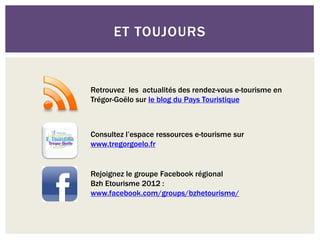 ET TOUJOURS


Retrouvez les actualités des rendez-vous e-tourisme en
Trégor-Goëlo sur le blog du Pays Touristique



Consultez l’espace ressources e-tourisme sur
www.tregorgoelo.fr


Rejoignez le groupe Facebook régional
Bzh Etourisme 2012 :
www.facebook.com/groups/bzhetourisme/
 