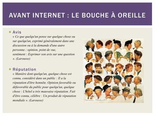 AVANT INTERNET : LE BOUCHE À OREILLE

 Avis
 « Ce que quelqu'un pense sur quelque chose ou
 sur quelqu'un, exprimé généralement dans une
 discussion ou à la demande d'une autre
 personne ; opinion, point de vue,
 sentiment : Exprimer son avis sur une question
 ». (Larousse)

 Réputation
 « Manière dont quelqu'un, quelque chose est
 connu, considéré dans un public : Il a la
 réputation d'être honnête. Opinion favorable ou
 défavorable du public pour quelqu'un, quelque
 chose : L'hôtel a très mauvaise réputation. Fait
 d'être connu, célèbre : Un produit de réputation
 mondiale ». (Larousse)
 
