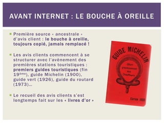 AVANT INTERNET : LE BOUCHE À OREILLE

 Première source « ancestrale »
  d’avis client : le bouche à oreille,
  toujours copié, jamais remplacé !

 Les avis clients commencent à se
  structurer avec l’avènement des
  premières stations touristiques :
  premiers guides touristiques (fin
  19 ème ), guide Michelin (1900),
  guide vert (1926), guide du routard
  (1973)…

 Le recueil des avis clients s’est
  longtemps fait sur les « livres d’or »
 