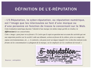 DÉFINITION DE L’E-RÉPUTATION

« L’E-Réputation, la cyber-réputation, ou réputation numérique,
est l’image que les internautes se font d’une marque ou
d’une personne en fonction de traces la concernant sur le Web.
Cette évaluation numérique façonne l’identité d’une marque (en même temps qu'elle en résulte), la
différenciant de ses concurrentes.
Cette « image » peut jouer en sa faveur s’il s’avère que le sujet en question met en avant des activités qui ont
une empreinte positive sur la société ( aide aux démunis, action en faveur de la culture, prise en compte des
enjeux environnementaux, etc…). A contrario, cela peut avoir un impact négatif si les recherches mènent à des
forums où les consommateurs se plaignent de la marque, ou les employés sur les conditions de travail. »




Source : wikipédia
 