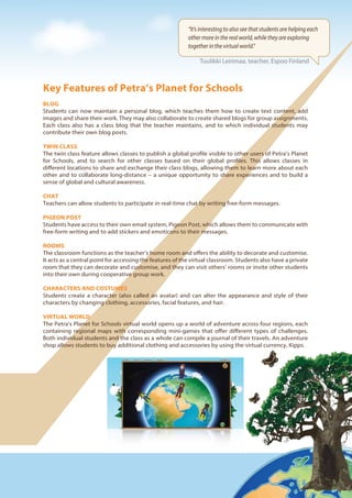 Key Features of Petra’s Planet for Schools
BLOG
Students can now maintain a personal blog, which teaches them how to create text content, add
images and share their work. They may also collaborate to create shared blogs for group assignments.
Each class also has a class blog that the teacher maintains, and to which individual students may
contribute their own blog posts.
TWIN CLASS
The twin class feature allows classes to publish a global profile visible to other users of Petra’s Planet
for Schools, and to search for other classes based on their global profiles. This allows classes in
different locations to share and exchange their class blogs, allowing them to learn more about each
other and to collaborate long-distance – a unique opportunity to share experiences and to build a
sense of global and cultural awareness.
CHAT
Teachers can allow students to participate in real-time chat by writing free-form messages.
PIGEON POST
Students have access to their own email system, Pigeon Post, which allows them to communicate with
free-form writing and to add stickers and emoticons to their messages.
ROOMS
The classroom functions as the teacher’s home room and offers the ability to decorate and customise.
It acts as a central point for accessing the features of the virtual classroom. Students also have a private
room that they can decorate and customise, and they can visit others’ rooms or invite other students
into their own during cooperative group work.
CHARACTERS AND COSTUMES
Students create a character (also called an avatar) and can alter the appearance and style of their
characters by changing clothing, accessories, facial features, and hair.
VIRTUAL WORLD
The Petra’s Planet for Schools virtual world opens up a world of adventure across four regions, each
containing regional maps with corresponding mini-games that offer different types of challenges.
Both individual students and the class as a whole can compile a journal of their travels. An adventure
shop allows students to buy additional clothing and accessories by using the virtual currency, Kipps.
“It’s interesting to also see that students are helping each
other more in the real world, while they are exploring
together in the virtual world.”
Tuulikki Leirimaa, teacher, Espoo Finland
 