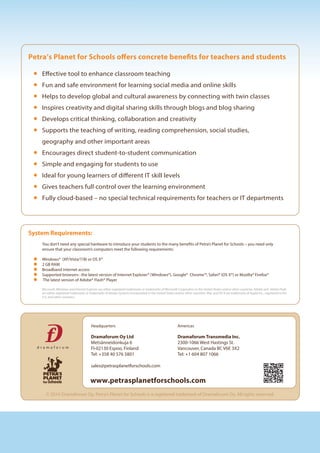 Petra’s Planet for Schools offers concrete benefits for teachers and students
Effective tool to enhance classroom teaching
Fun and safe environment for learning social media and online skills
Helps to develop global and cultural awareness by connecting with twin classes
Inspires creativity and digital sharing skills through blogs and blog sharing
Develops critical thinking, collaboration and creativity
Supports the teaching of writing, reading comprehension, social studies,
geography and other important areas
Encourages direct student-to-student communication
Simple and engaging for students to use
Ideal for young learners of different IT skill levels
Gives teachers full control over the learning environment
Fully cloud-based – no special technical requirements for teachers or IT departments
www.petrasplanetforschools.com
Headquarters
Dramaforum Oy Ltd
Metsänneidonkuja 6
FI-02130 Espoo, Finland
Tel: +358 40 576 5801
sales@petrasplanetforschools.com
Americas
Dramaforum Transmedia Inc.
2300-1066 West Hastings St.
Vancouver, Canada BC V6E 3X2
Tel: +1 604 807 1066
© 2014 Dramaforum Oy. Petra's Planet for Schools is a registered trademark of Dramaforum Oy. All rights reserved.
Windows® (XP/Vista/7/8) or OS X®
2 GB RAM
Broadband internet access
Supported browsers : the latest version of Internet Explorer® (Windows®), Google® Chrome™, Safari® (OS X®) or Mozilla® Firefox®
The latest version of Adobe® Flash® Player
Microsoft, Windows and Internet Explorer are either registered trademarks or trademarks of Microsoft Corporation in the United States and/or other countries. Adobe and Adobe Flash
are either registered trademarks or trademarks of Adobe Systems Incorporated in the United States and/or other countries. Mac and OS X are trademarks of Apple Inc., registered in the
U.S. and other countries.
System Requirements:
You don’t need any special hardware to introduce your students to the many benefits of Petra’s Planet for Schools – you need only
ensure that your classroom’s computers meet the following requirements:
 