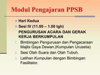 Modul Pengajaran PPSB
  Hari Kedua
  Sesi IV (11.00 – 1.00 tgh)
   PENGURUSAN ACARA DAN GERAK
   KERJA BERKUMPULAN
 1. Bimbingan Pengurusan dan Pengacaraan
    Majlis Gaya Dewan.(Kumpulan Urusetia)
 2. Sesi Olah Suara dan Olah Tubuh.
 3. Latihan Kumpulan dengan Bimbingan
    Fasilitator.
 