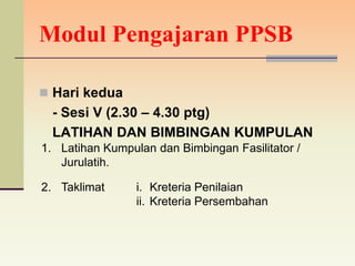 Modul Pengajaran PPSB

 Hari kedua
  - Sesi V (2.30 – 4.30 ptg)
  LATIHAN DAN BIMBINGAN KUMPULAN
1. Latihan Kumpulan dan Bimbingan Fasilitator /
   Jurulatih.

2. Taklimat      i. Kreteria Penilaian
                 ii. Kreteria Persembahan
 