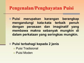 Pengenalan/Penghayatan Puisi

 Puisi merupakan karangan berangkap
  mengandungi kata-kata terbaik penuh
  dengan perasaan dan imaginatif yang
  membawa makna sebanyak mungkin di
  dalam perkataan yang seringkas mungkin.

 Puisi terbahagi kepada 2 jenis
     Puisi Tradisional
     Puisi Moden
 