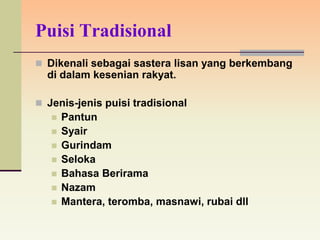 Puisi Tradisional
 Dikenali sebagai sastera lisan yang berkembang
  di dalam kesenian rakyat.

 Jenis-jenis puisi tradisional
      Pantun
      Syair
      Gurindam
      Seloka
      Bahasa Berirama
      Nazam
      Mantera, teromba, masnawi, rubai dll
 