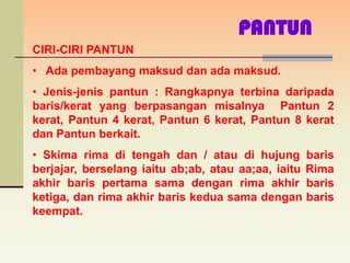 PANTUN
CIRI-CIRI PANTUN
• Ada pembayang maksud dan ada maksud.
• Jenis-jenis pantun : Rangkapnya terbina daripada
baris/kerat yang berpasangan misalnya Pantun 2
kerat, Pantun 4 kerat, Pantun 6 kerat, Pantun 8 kerat
dan Pantun berkait.
• Skima rima di tengah dan / atau di hujung baris
berjajar, berselang iaitu ab;ab, atau aa;aa, iaitu Rima
akhir baris pertama sama dengan rima akhir baris
ketiga, dan rima akhir baris kedua sama dengan baris
keempat.
 