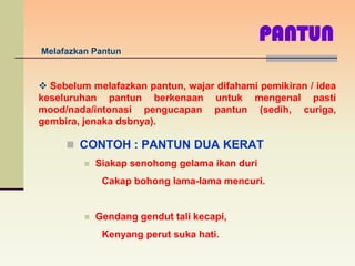 PANTUN
Melafazkan Pantun


 Sebelum melafazkan pantun, wajar difahami pemikiran / idea
keseluruhan pantun berkenaan untuk mengenal pasti
mood/nada/intonasi pengucapan pantun (sedih, curiga,
gembira, jenaka dsbnya).

      CONTOH : PANTUN DUA KERAT
            Siakap senohong gelama ikan duri
              Cakap bohong lama-lama mencuri.


            Gendang gendut tali kecapi,
              Kenyang perut suka hati.
 