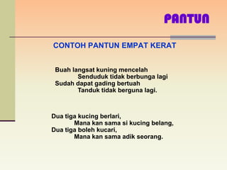 PANTUN
CONTOH PANTUN EMPAT KERAT


 Buah langsat kuning mencelah
        Senduduk tidak berbunga lagi
 Sudah dapat gading bertuah
        Tanduk tidak berguna lagi.



Dua tiga kucing berlari,
       Mana kan sama si kucing belang,
Dua tiga boleh kucari,
       Mana kan sama adik seorang.
 