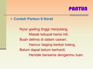 PANTUN
 Contoh Pantun 6 Kerat


     Nyiur gading tinggi menjulang,
           Masak ketupat berisi inti,
     Buah delima di dalam cawan;
           Hancur daging berkisi tulang,
     Belum dapat belum berhenti,
           Hendak bersama denganmu tuan.
 