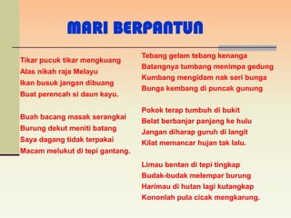MARI BERPANTUN
                                 Tebang gelam tebang kenanga
Tikar pucuk tikar mengkuang
                                 Batangnya tumbang menimpa gedung
Alas nikah raja Melayu
                                 Kumbang mengidam nak seri bunga
Ikan busuk jangan dibuang
                                 Bunga kembang di puncak gunung
Buat perencah si daun kayu.

                                 Pokok terap tumbuh di bukit
Buah bacang masak serangkai
                                 Belat berbanjar panjang ke hulu
Burung dekut meniti batang
                                 Jangan diharap guruh di langit
Saya dagang tidak terpakai       Kilat memancar hujan tak lalu.
Macam melukut di tepi gantang.
                                 Limau bentan di tepi tingkap
                                 Budak-budak melempar burung
                                 Harimau di hutan lagi kutangkap
                                 Kononlah pula cicak mengkarung.
 