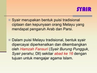 SYAIR
 Syair merupakan bentuk puisi tradisional
  ciptaan dan kepunyaan orang Melayu yang
  mendapat pengaruh Arab dan Parsi.

 Dalam puisi Melayu tradisional, bentuk syair
  dipercayai diperkenalkan dan dikembangkan
  oleh Hamzah Fansuri (Syair Burung Pungguk,
  Syair perahu; Dll) sekitar abad ke 16 dengan
  tujuan untuk mengajar agama Islam.
 