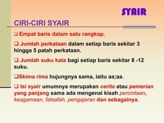 SYAIR
CIRI-CIRI SYAIR
 Empat baris dalam satu rangkap.

 Jumlah perkataan dalam setiap baris sekitar 3
hingga 5 patah perkataan.
 Jumlah suku kata bagi setiap baris sekitar 8 -12
suku.
Skima rima hujungnya sama, iaitu aa;aa.
 Isi syair umumnya merupakan cerita atau pemerian
yang panjang sama ada mengenai kisah percintaan,
keagamaan, falsafah, pengajaran dan sebagainya.
 
