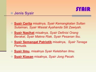 SYAIR
 Jenis Syair


 Syair Cerita misalnya, Syair Kemangkatan Sultan
  Sulaiman, Syair Wasiat Ayahanda Siti Zawiyah.
 Syair Nasihat misalnya, Syair Definisi Orang
  Berakal, Syair Makna Riak, Syair Pesanan Ibu.
 Syair Semangat Patriotik misalnya, Syair Tenaga
  Pemuda.
 Syair Ilmu, misalnya Syair Kelebihan Ilmu.
 Syair Kiasan misalnya, Syair Jong Pecah.
 