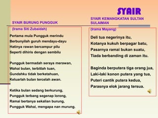 SYAIR
                                     SYAIR KEMANGKATAN SULTAN
 SYAIR BURUNG PUNGGUK                SULAIMAN
 (Irama Siti Zubaidah)               (Irama Mayang)
Pertama mula Pungguk merindu         Deli tua negerinya itu,
Berbunyilah guruh mendayu-dayu
                                     Kotanya kukuh berpagar batu,
Hatinya rawan bercampur pilu
                                     Pasarnya ramai bukan suatu,
Seperti dihiris dengan sembilu
                                     Tiada berbanding di zaman itu.
Pungguk bermadah seraya merawan,
Wahai bulan, terbitlah tuan,         Baginda berputera tiga orang jua,
Gundahku tidak berketahuan,          Laki-laki konon putera yang tua,
Keluarlah bulan tercelah awan.       Puteri cantik putera kedua,
                                     Parasnya elok jarang tersua.
Ketika bulan sedang berkurung,
Pungguk terbang segenap lorong,
Ramai bertanya sekalian burung,
Pungguk Wahai, mengapa nan murung.
 