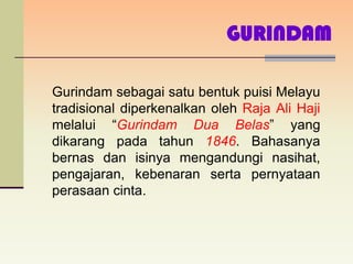 GURINDAM

Gurindam sebagai satu bentuk puisi Melayu
tradisional diperkenalkan oleh Raja Ali Haji
melalui “Gurindam Dua Belas” yang
dikarang pada tahun 1846. Bahasanya
bernas dan isinya mengandungi nasihat,
pengajaran, kebenaran serta pernyataan
perasaan cinta.
 