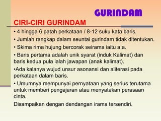GURINDAM
CIRI-CIRI GURINDAM
• 4 hingga 6 patah perkataan / 8-12 suku kata baris.
• Jumlah rangkap dalam seuntai gurindam tidak ditentukan.
• Skima rima hujung bercorak seirama iaitu a:a.
• Baris pertama adalah unik syarat (induk Kalimat) dan
baris kedua pula ialah jawapan (anak kalimat).
•Ada kalanya wujud unsur asonansi dan aliterasi pada
perkataan dalam baris.
• Umumnya mempunyai pernyataan yang serius terutama
untuk memberi pengajaran atau menyatakan perasaan
cinta.
Disampaikan dengan dendangan irama tersendiri.
 