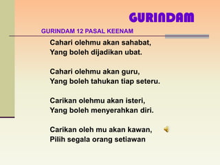 GURINDAM
GURINDAM 12 PASAL KEENAM
  Cahari olehmu akan sahabat,
  Yang boleh dijadikan ubat.

  Cahari olehmu akan guru,
  Yang boleh tahukan tiap seteru.

  Carikan olehmu akan isteri,
  Yang boleh menyerahkan diri.

  Carikan oleh mu akan kawan,
  Pilih segala orang setiawan
 