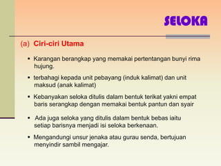 SELOKA
(a) Ciri-ciri Utama

   Karangan berangkap yang memakai pertentangan bunyi rima
    hujung.
   terbahagi kepada unit pebayang (induk kalimat) dan unit
    maksud (anak kalimat)
   Kebanyakan seloka ditulis dalam bentuk terikat yakni empat
    baris serangkap dengan memakai bentuk pantun dan syair

   Ada juga seloka yang ditulis dalam bentuk bebas iaitu
    setiap barisnya menjadi isi seloka berkenaan.
   Mengandungi unsur jenaka atau gurau senda, bertujuan
    menyindir sambil mengajar.
 