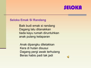 SELOKA

Seloka Emak Si Randang
     Baik budi emak si randang
     Dagang lalu ditanakkan
     tiada kayu rumah diruntuhkan
     anak pulang kelaparan

      Anak dipangku diletakkan
      Kera di hutan disusui
      Dagang pergi awak terhutang
      Beras habis padi tak jadi
 