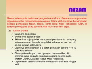 NAZAM
Nazam adalah puisi tradisional pengaruh Arab-Parsi. Secara umumnya nazam
digunakan untuk mengembangkan ajaran Islam; oleh itu isinya bersangkutan
dengan pengajaran feqah, tasauf, cerita-cerita Nabi, kebesaran Allah, di
samping mengupas sikap dan sifat nilai murni muslimin sejati.
(a)    Ciri-ciri Utama
       Dua baris serangkap
       Skima rima adalah bebas
       Skima rima hujung tidak mempunyai pola tertentu ; ada yang
        seirama a,a,a,a, dan ada yang tidak seirama aa, aa / aa, bb,
        ab, bc, cd dan seterusnya.
       Lazimnya trbina gengan 5-6 patah perkataan sebaris / 10-12
        suku kata sebaris
       Disampaikan dengan cara nyanyian bernasyid/berzikir
        beramai-ramai di majlis karamaian agama seperti majlis
        khatam Quran, Maulidur Rasul, Maal Hijrah dsb.
       Lagu nazam bercorak senada (monotonus) dari awal hingga
        akhir.
 