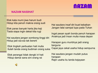 NAZAM
    NAZAM NASIHAT


Elok kata murni jiwa harum budi
Hidup kita penuh makna orang sudi
                                         Hai saudara insaf diri buat kebaikan
Elok paras banyak harta jika keji        Jangan lalai sampai lupa pada Tuhan
Tiada siapa ingin dekat kita rugi
                                         Ingat pesan ayah bonda penuh harapan
                                         Anaknya jadi insan mulia masa depan
Hai saudara jangan sombong tinggi diri
Hidup jadi sia-sia tak bererti
                                      Harapan guru muridnya jadi orang
Elok tingkah perbuatan hati mulia     berguna
Itulah tanda orang budiman orang suka Capai jaya cekal usaha hidup sempurna

Elok perangai tidak dengki iri hati      Hai saudara jangan mudah putus
Hidup damai sana sini orang rai          harapan
                                         Rajin usaha itu tanda kejayaan
 