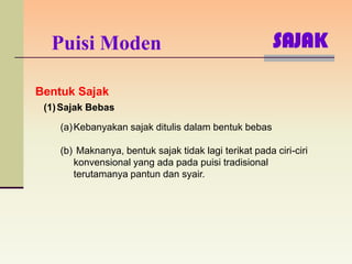 Puisi Moden                                          SAJAK

Bentuk Sajak
 (1) Sajak Bebas

    (a) Kebanyakan sajak ditulis dalam bentuk bebas

    (b) Maknanya, bentuk sajak tidak lagi terikat pada ciri-ciri
       konvensional yang ada pada puisi tradisional
       terutamanya pantun dan syair.
 