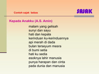 Contoh sajak bebas                     SAJAK
Kepada Anakku (A.S. Amin)
             malam yang gelisah
             sunyi dan sayu
             hati dan kepala
             kerinduan ku-kerinduannya
             api merah di dada
             bulan terseyum mesra
             di bumi setia
             hati ku sedia
             esoknya lahir manusia
             punya harapan dan cinta
             pada dunia dan manusia
 