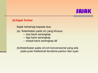 SAJAK
(2) Sajak Terikat

   Sajak terbahagi kepada dua:
   (a) Keterikatan pada ciri yang khusus
        - dua baris serangkap
        - tiga baris serangkap
        - empat baris serangkap dll

   (b) Keterikatan pada ciri-ciri konvensional yang ada
       pada puisi tradisional terutama pantun dan syair.
 