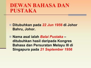 DEWAN BAHASA DAN
PUSTAKA

 Ditubuhkan pada 22 Jun 1956 di Johor
 Bahru, Johor.

 Nama asal ialah Balai Pustaka –
 ditubuhkan hasil daripada Kongres
 Bahasa dan Persuratan Melayu III di
 Singapura pada 21 September 1956
 