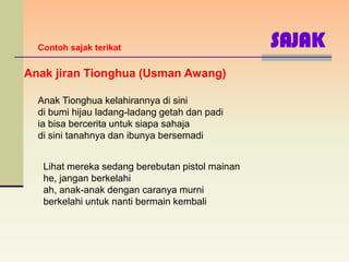 Contoh sajak terikat                           SAJAK
Anak jiran Tionghua (Usman Awang)

  Anak Tionghua kelahirannya di sini
  di bumi hijau ladang-ladang getah dan padi
  ia bisa bercerita untuk siapa sahaja
  di sini tanahnya dan ibunya bersemadi


   Lihat mereka sedang berebutan pistol mainan
   he, jangan berkelahi
   ah, anak-anak dengan caranya murni
   berkelahi untuk nanti bermain kembali
 