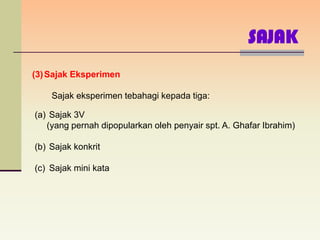 SAJAK
(3) Sajak Eksperimen

    Sajak eksperimen tebahagi kepada tiga:

(a) Sajak 3V
   (yang pernah dipopularkan oleh penyair spt. A. Ghafar Ibrahim)

(b) Sajak konkrit

(c) Sajak mini kata
 