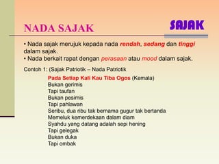 NADA SAJAK                                                  SAJAK
• Nada sajak merujuk kepada nada rendah, sedang dan tinggi
dalam sajak.
• Nada berkait rapat dengan perasaan atau mood dalam sajak.
Contoh 1: (Sajak Patriotik – Nada Patriotik
          Pada Setiap Kali Kau Tiba Ogos (Kemala)
          Bukan gerimis
          Tapi taufan
          Bukan pesimis
          Tapi pahlawan
          Seribu, dua ribu tak bernama gugur tak bertanda
          Memeluk kemerdekaan dalam diam
          Syahdu yang datang adalah sepi hening
          Tapi gelegak
          Bukan duka
          Tapi ombak
 