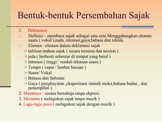 Bentuk-bentuk Persembahan Sajak
1.   Deklamasi
a.   Definisi – membaca sajak sebagai satu seni.Menggabungkan elemen
     suara ( vokal ),nada ,intonasi,gaya,bahasa dan teknik.
b.   Elemen –elemen dalam deklamasi sajak
   > tafsiran makna sajak ( secara tersurat dan tersirat )
   > jeda ( berhenti sebentar di tempat yang betul )
   > Intonasi ( tinggi / rendah tekanan suara )
   > Tempo ( cepat / lambat bacaan )
   > Suara/ Vokal
   > Bahasa dan Sebutan
   > Gaya ( penghayatan ,eksperimen /mimik muka,bahasa badan , dan
     penampilan )
2. Membaca - secara bersahaja tanpa ekpresi.
3. Mestamu ( melagukan sajak tanpa muzik )
4. Lagu-lagu puisi ( melagukan sajak dengan muzik )
 