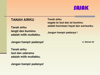 SAJAK
TANAH AIRKU              Tanah airku
                         segala isi laut dan isi bumimu
                         adalah kecintaan hayat dan warisanku.
Tanah airku
langit dan bumimu        Jangan hampir padanya !
adalah milik mutlakku.

Jangan hampir padanya!                              A. Wahab Ali


Tanah airku
laut dan udaramu
adalah milik mutlakku.

Jangan hampir padanya!
 