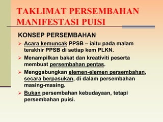 TAKLIMAT PERSEMBAHAN
MANIFESTASI PUISI
KONSEP PERSEMBAHAN
 Acara kemuncak PPSB – iaitu pada malam
  terakhir PPSB di setiap kem PLKN.
 Menampilkan bakat dan kreativiti peserta
  membuat persembahan pentas.
 Menggabungkan elemen-elemen persembahan,
  secara berpasukan, di dalam persembahan
  masing-masing.
 Bukan persembahan kebudayaan, tetapi
  persembahan puisi.
 