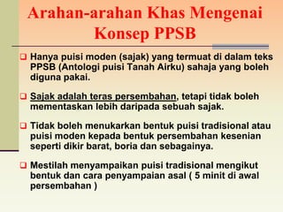 Arahan-arahan Khas Mengenai
        Konsep PPSB
 Hanya puisi moden (sajak) yang termuat di dalam teks
  PPSB (Antologi puisi Tanah Airku) sahaja yang boleh
  diguna pakai.

 Sajak adalah teras persembahan, tetapi tidak boleh
  mementaskan lebih daripada sebuah sajak.

 Tidak boleh menukarkan bentuk puisi tradisional atau
  puisi moden kepada bentuk persembahan kesenian
  seperti dikir barat, boria dan sebagainya.

 Mestilah menyampaikan puisi tradisional mengikut
  bentuk dan cara penyampaian asal ( 5 minit di awal
  persembahan )
 