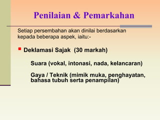 Penilaian & Pemarkahan
Setiap persembahan akan dinilai berdasarkan
kepada beberapa aspek, iaitu:-

 Deklamasi Sajak     (30 markah)

     Suara (vokal, intonasi, nada, kelancaran)

     Gaya / Teknik (mimik muka, penghayatan,
     bahasa tubuh serta penampilan)
 