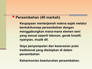  Persembahan (40 markah)
   Keupayaan menterjemah makna sajak melalui
   bentuk/konsep persembahan dengan
   menggabungkan mana-mana elemen seni
   yang sesuai seperti lakonan, gerak kreatif,
   nyanyian, muzik dll.

   Gaya penyampaian dan keserasian puisi
   tradisional yang disisipkan di dalam
   persembahan

   Keharmonian keseluruhan persembahan.
 