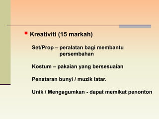  Kreativiti (15 markah)
  Set/Prop – peralatan bagi membantu
             persembahan

  Kostum – pakaian yang bersesuaian

  Penataran bunyi / muzik latar.

  Unik / Mengagumkan - dapat memikat penonton
 