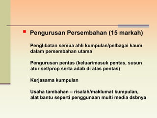    Pengurusan Persembahan (15 markah)

    Penglibatan semua ahli kumpulan/pelbagai kaum
    dalam persembahan utama

    Pengurusan pentas (keluar/masuk pentas, susun
    atur set/prop serta adab di atas pentas)

    Kerjasama kumpulan

    Usaha tambahan – risalah/maklumat kumpulan,
    alat bantu seperti penggunaan multi media dsbnya
 