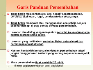 Garis Panduan Persembahan
 Tidak boleh melakonkan aksi-aksi negatif seperti merokok,
    berdisko, aksi lucah, rogol, penderaan dan sebagainya.

 Tidak boleh membawa atau menggunakan apa sahaja senjata
    sebenar dan api di atas pentas semasa persembahan,

 Lakonan dan dialog yang menyentuh sensitivi kaum atau agama
    adalah dilarang sama sekali,

 Lakonan yang melibatkan sentuhan fizikal antara lelaki dan
    perempuan adalah ditegah,

 Kostum hendaklah bersesuaian dengan persembahan tetapi
    jangan menggunakan kostum yang kurang sopan atau menjolok
    mata,

 Masa persembahan tidak melebihi 20 minit.
.    - 5 minit bagi persembahan puisi tradisional
 