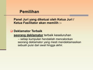 Pemilihan
  Panel Juri yang diketuai oleh Ketua Juri /
  Ketua Fasilitator akan memilih :-

 Deklamator Terbaik
  seorang deklamator terbaik keseluruhan
    – setiap kumpulan hendaklah mencalonkan
    seorang deklamator yang mesti mendeklamasikan
    sebuah puisi dari awal hingga akhir.
 