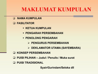 MAKLUMAT KUMPULAN
 NAMA KUMPULAN

 FASILITATOR
        KETUA KUMPULAN
        PENGARAH PERSEMBAHAN
        PENOLONG PENGARAH
           PENGURUS PERSEMBAHAN
           DEKLAMATOR UTAMA (SAYEMBARA)
 KONSEP PERSEMBAHAN
 PUISI PILIHAN – Judul / Penulis / Muka surat
 PUISI TRADISIONAL
                    Syair/Gurindam/Seloka dll
 