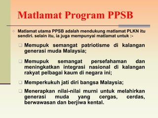 Matlamat Program PPSB
 Matlamat utama PPSB adalah mendukung matlamat PLKN itu
  sendiri. selain itu, ia juga mempunyai matlamat untuk :-

   Memupuk semangat patriotisme di kalangan
     generasi muda Malaysia;
   Memupuk       semangat     persefahaman  dan
     meningkatkan integrasi nasional di kalangan
     rakyat pelbagai kaum di negara ini;
   Memperkukuh jati diri bangsa Malaysia;
   Menerapkan nilai-nilai murni untuk melahirkan
     generasi  muda     yang    cergas,               cerdas,
     berwawasan dan berjiwa kental.
 