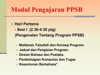 Modul Pengajaran PPSB

 Hari Pertama
 - Sesi I (2.30-4.30 ptg)
 (Pengenalan Tentang Program PPSB)

     Matlamat, Falsafah dan Konsep Program.
     Jadual dan Pengisian Program.
     Dewan Bahasa dan Pustaka.
     Pembahagian Kumpulan dan Tugas
     Kesantunan Berbahasa*
 