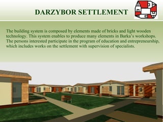 DARZYBOR SETTLEMENT The building system is composed by elements made of bricks and light wooden technology. This system enables to produce many elements in Barka’s workshops. The persons interested participate in the program of education and entrepreneurship, which includes works on the settlement with supervision of specialists.  