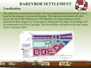 Localization The settlement is localized in Poznan. The local administration determined 5 ha of land for the program of accessible housing. The Darzybor settlement will offer houses for about 400-500 persons (100 families). Its implementation will be  achieved in three stages in a 5-year period. During the first stage 32 dwellings will be constructed on 0.6 ha of grounds. The first families will move to the new houses before Christmas 2005. DARZYBOR SETTLEMENT 
