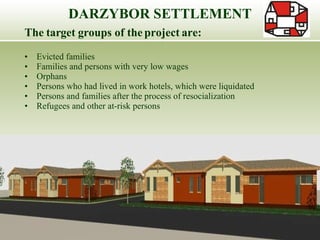 The target groups of the project are: Evicted families Families and persons with very low wages Orphans Persons who had lived in work hotels, which were liquidated Persons and families after the process of resocialization Refugees and other at-risk persons DARZYBOR SETTLEMENT 